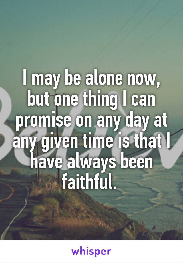 I may be alone now, but one thing I can promise on any day at any given time is that I have always been faithful. 