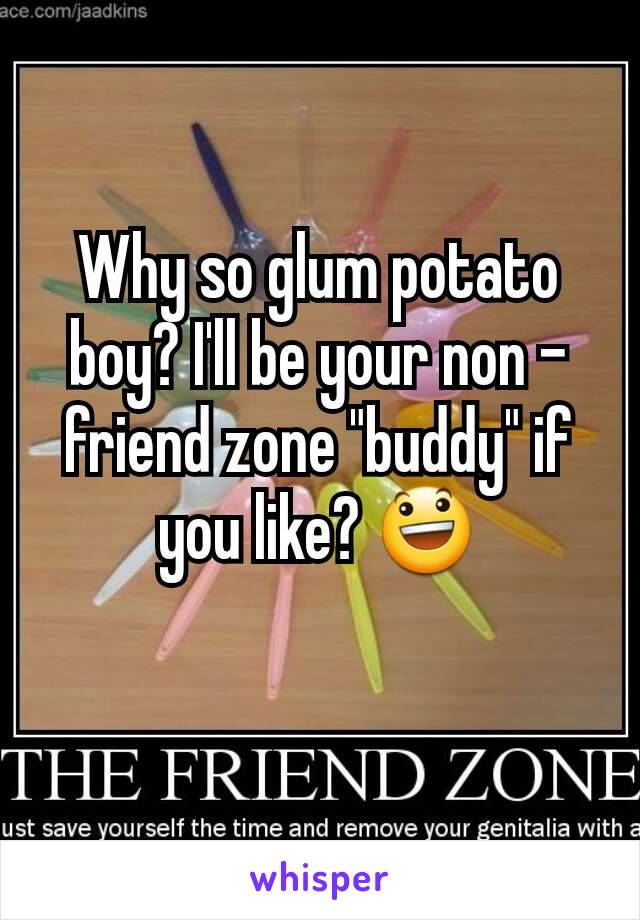 Why so glum potato boy? I'll be your non - friend zone "buddy" if you like? 😃