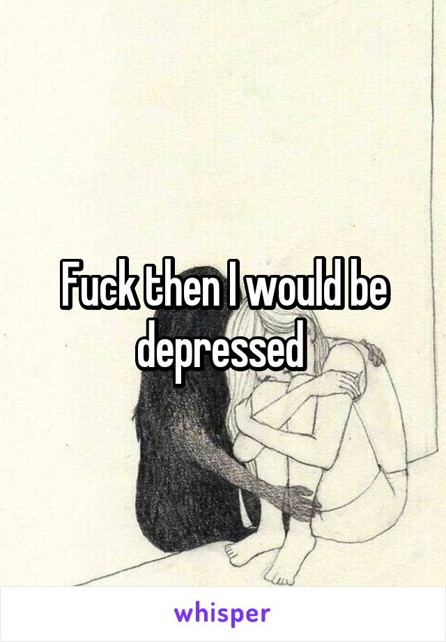Fuck then I would be depressed 