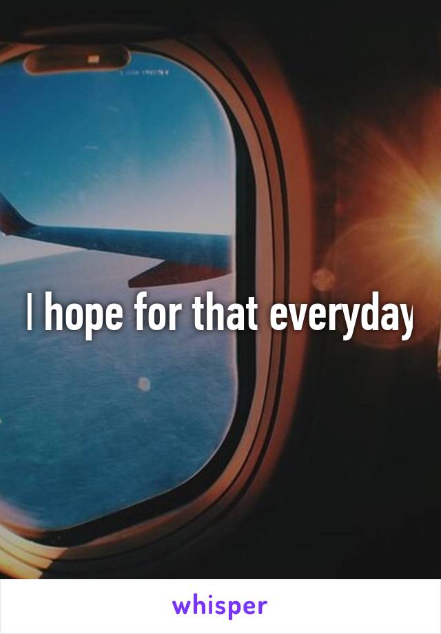 I hope for that everyday