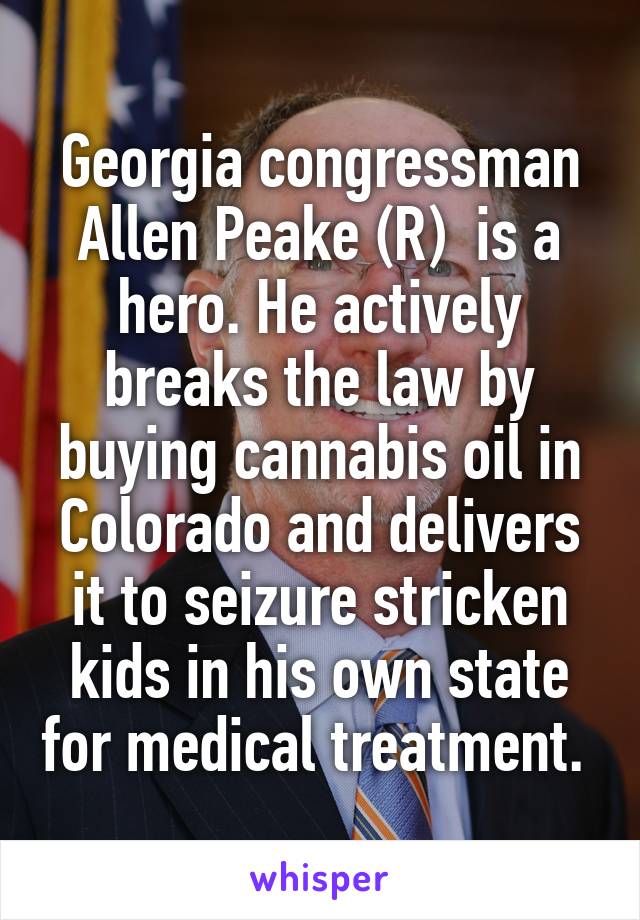 Georgia congressman Allen Peake (R)  is a hero. He actively breaks the law by buying cannabis oil in Colorado and delivers it to seizure stricken kids in his own state for medical treatment. 