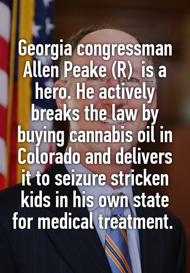 Georgia congressman Allen Peake (R)  is a hero. He actively breaks the law by buying cannabis oil in Colorado and delivers it to seizure stricken kids in his own state for medical treatment. 