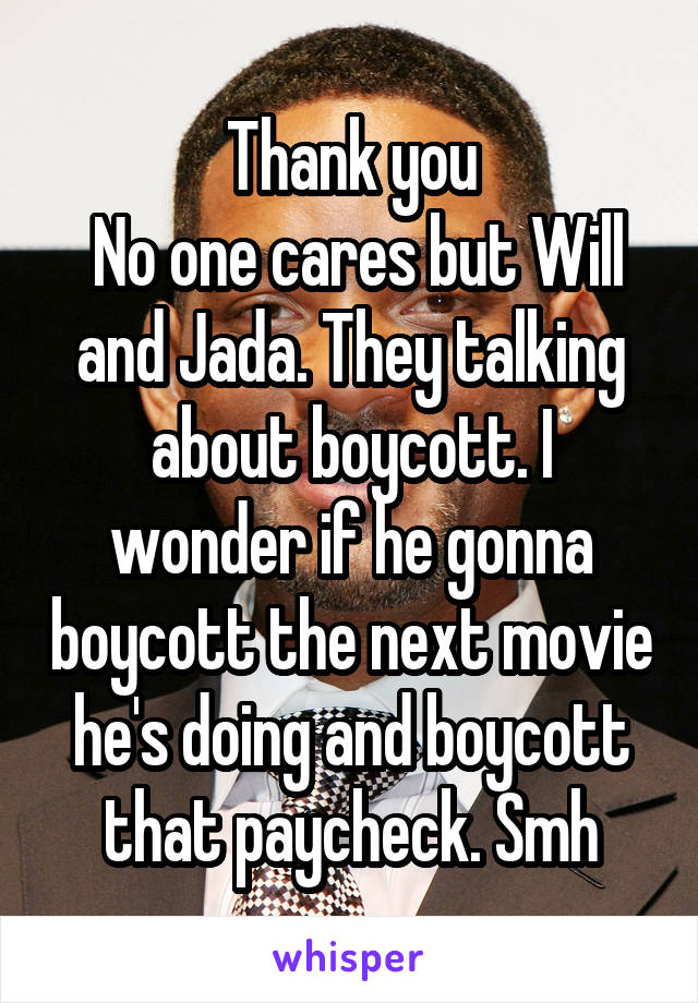 Thank you
 No one cares but Will and Jada. They talking about boycott. I wonder if he gonna boycott the next movie he's doing and boycott that paycheck. Smh