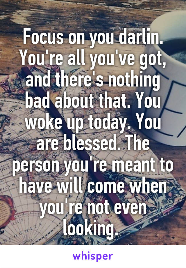 Focus on you darlin. You're all you've got, and there's nothing bad about that. You woke up today. You are blessed. The person you're meant to have will come when you're not even looking. 