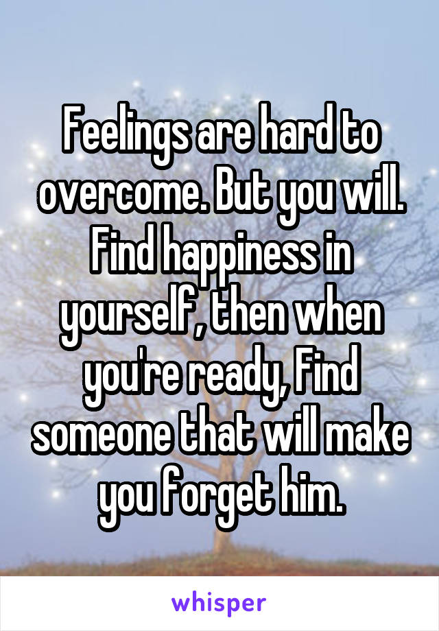 Feelings are hard to overcome. But you will. Find happiness in yourself, then when you're ready, Find someone that will make you forget him.