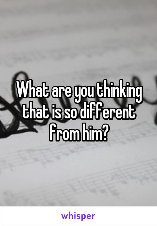 What are you thinking that is so different from him?