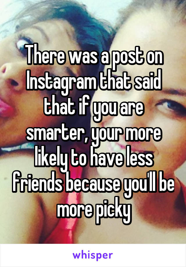 There was a post on Instagram that said that if you are smarter, your more likely to have less friends because you'll be more picky