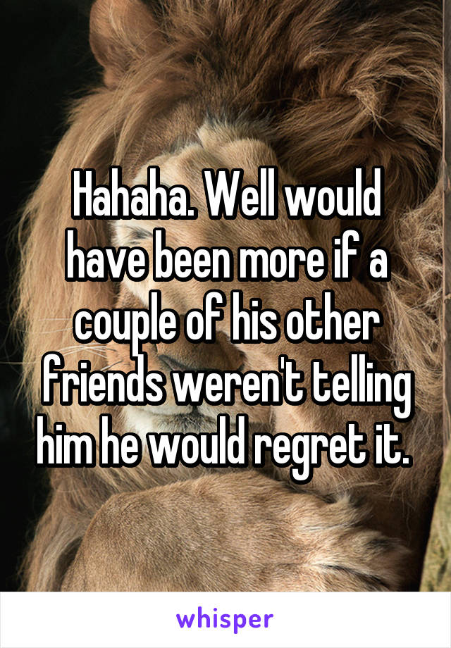 Hahaha. Well would have been more if a couple of his other friends weren't telling him he would regret it. 