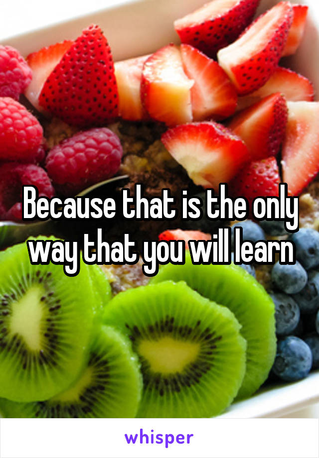 Because that is the only way that you will learn