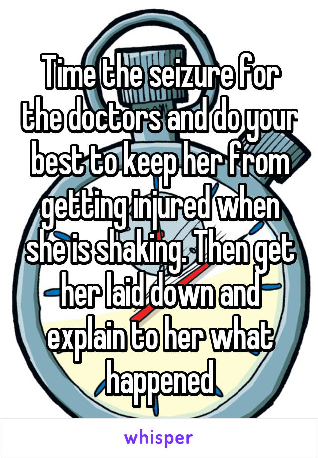 Time the seizure for the doctors and do your best to keep her from getting injured when she is shaking. Then get her laid down and explain to her what happened