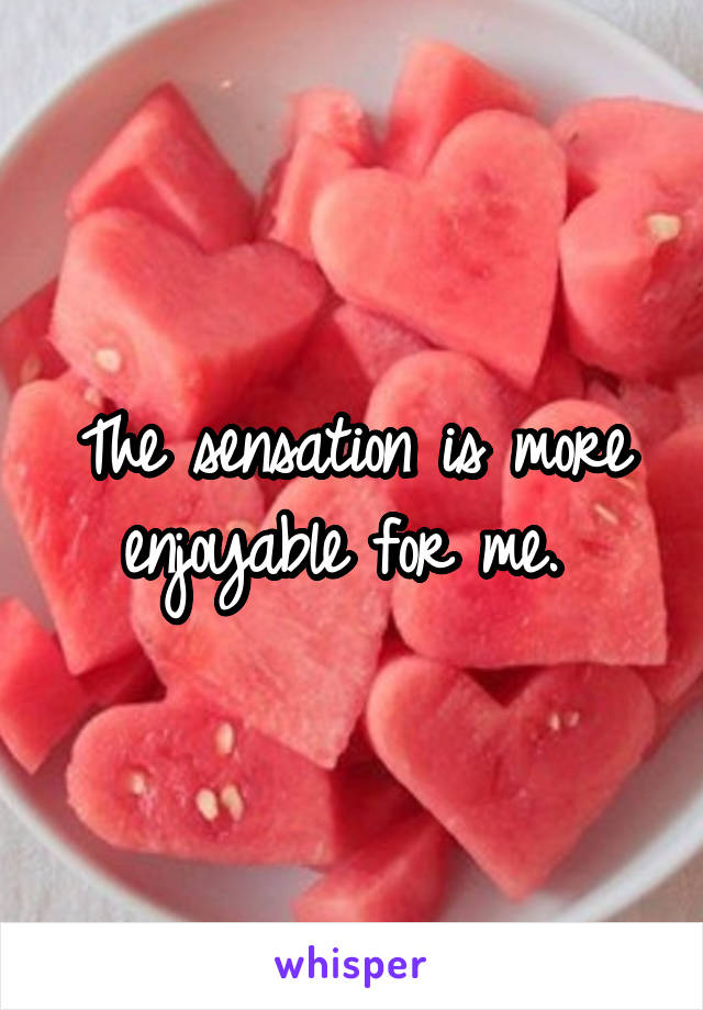 The sensation is more enjoyable for me. 