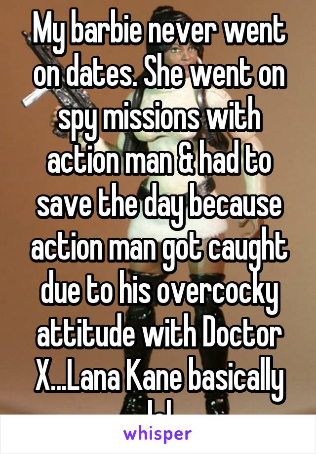 My barbie never went on dates. She went on spy missions with action man & had to save the day because action man got caught due to his overcocky attitude with Doctor X...Lana Kane basically lol