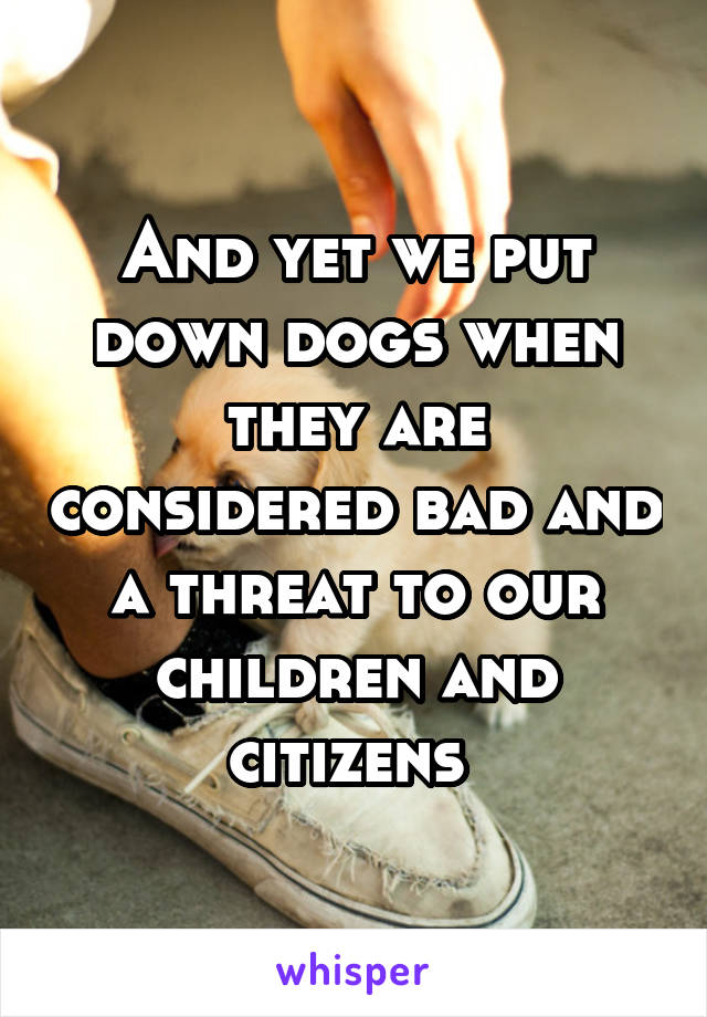 And yet we put down dogs when they are considered bad and a threat to our children and citizens 