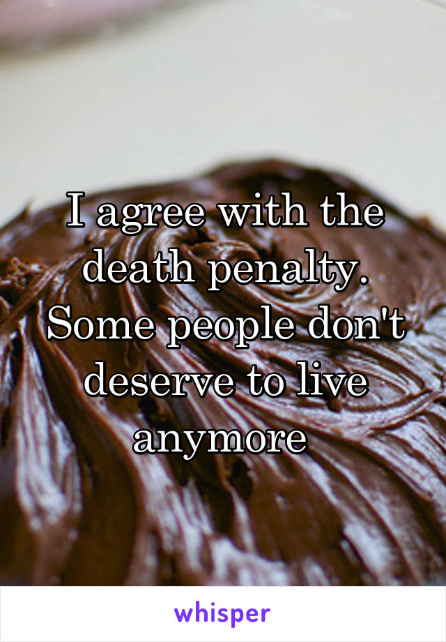 I agree with the death penalty. Some people don't deserve to live anymore 