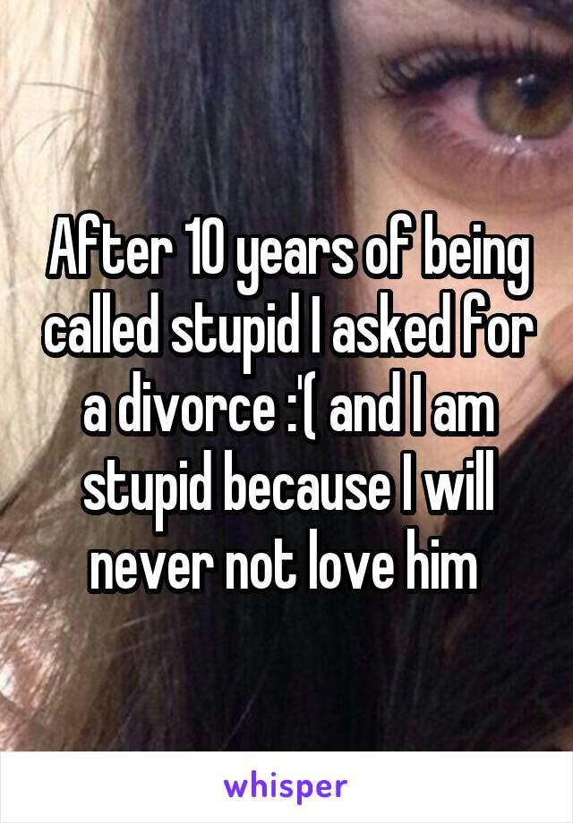 After 10 years of being called stupid I asked for a divorce :'( and I am stupid because I will never not love him 