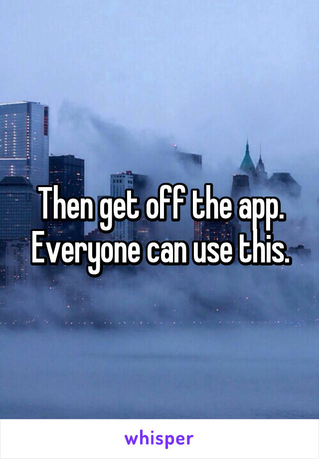 Then get off the app. Everyone can use this.