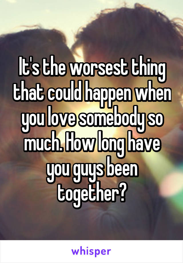 It's the worsest thing that could happen when you love somebody so much. How long have you guys been together?