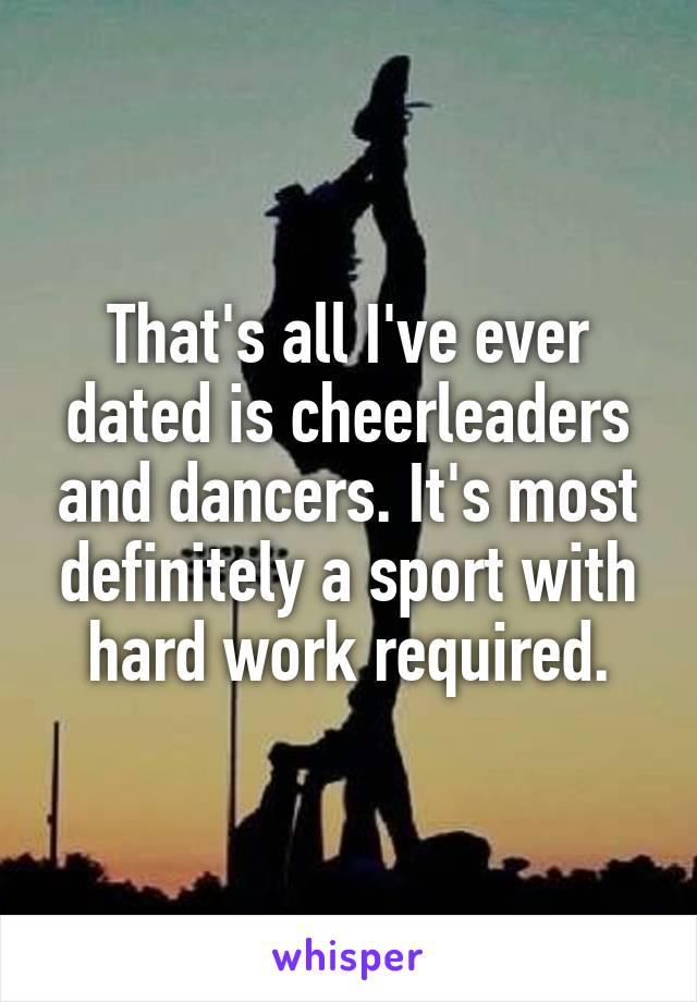 That's all I've ever dated is cheerleaders and dancers. It's most definitely a sport with hard work required.