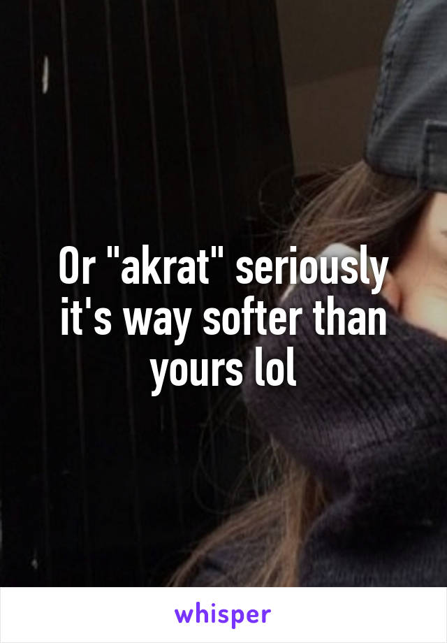Or "akrat" seriously it's way softer than yours lol
