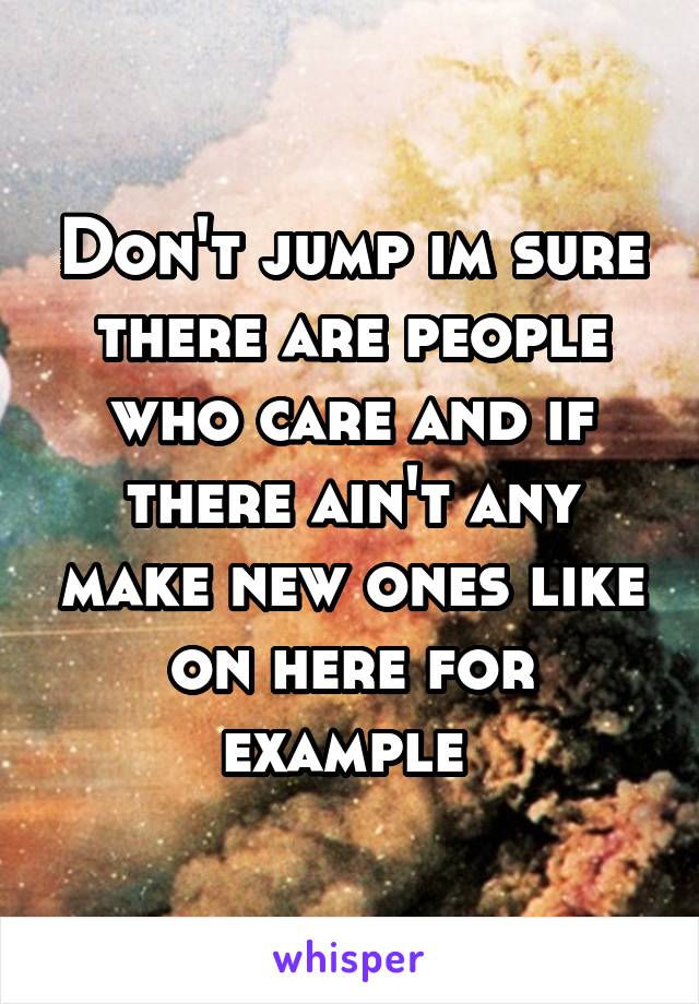 Don't jump im sure there are people who care and if there ain't any make new ones like on here for example 