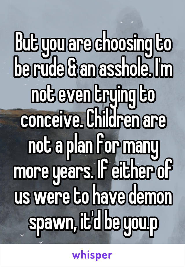 But you are choosing to be rude & an asshole. I'm not even trying to conceive. Children are not a plan for many more years. If either of us were to have demon spawn, it'd be you.p