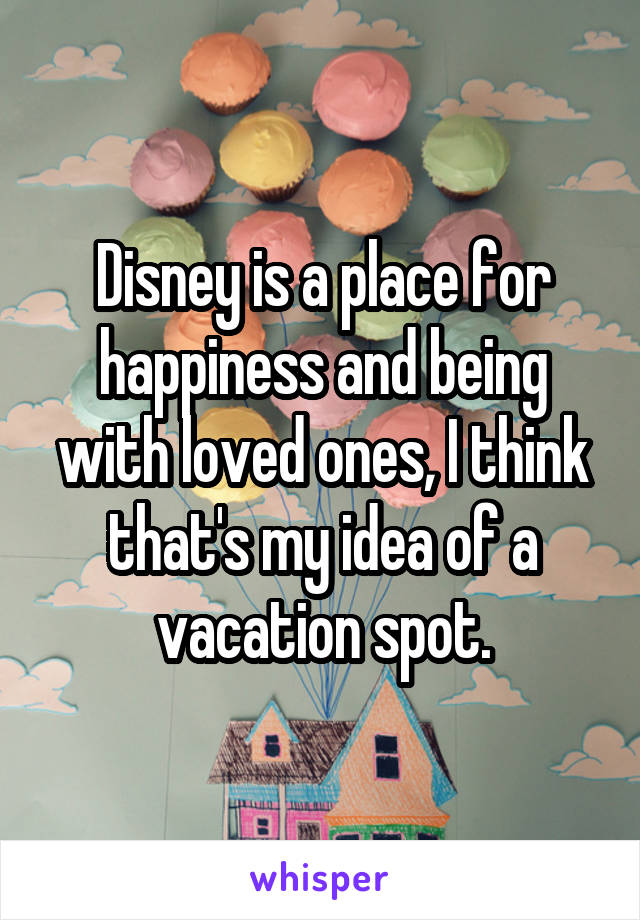 Disney is a place for happiness and being with loved ones, I think that's my idea of a vacation spot.