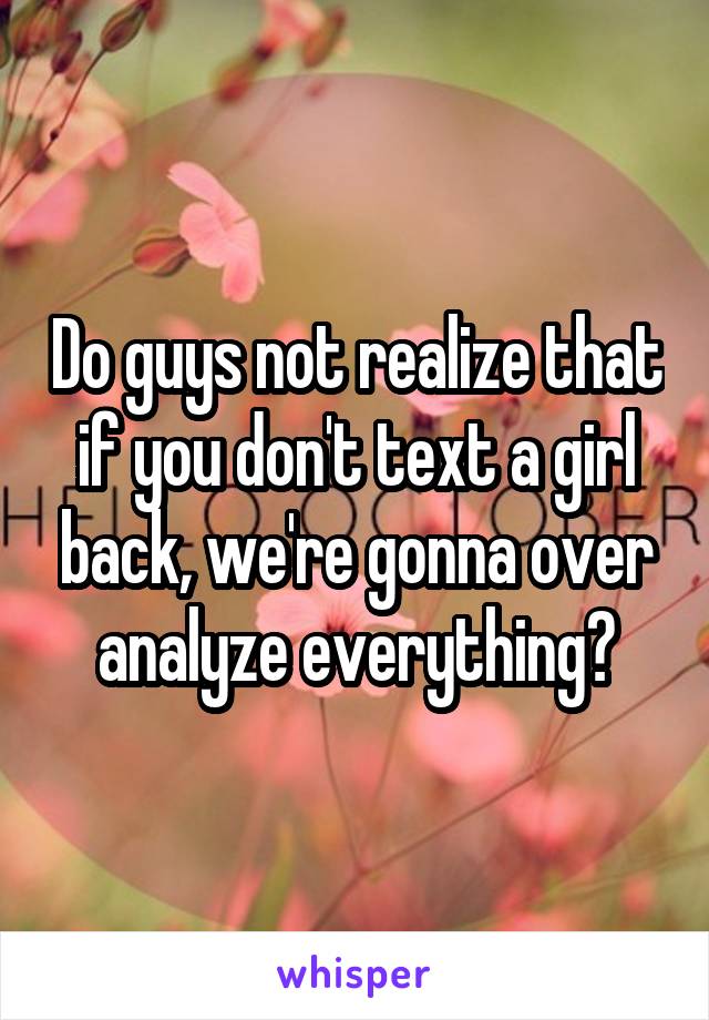 Do guys not realize that if you don't text a girl back, we're gonna over analyze everything?