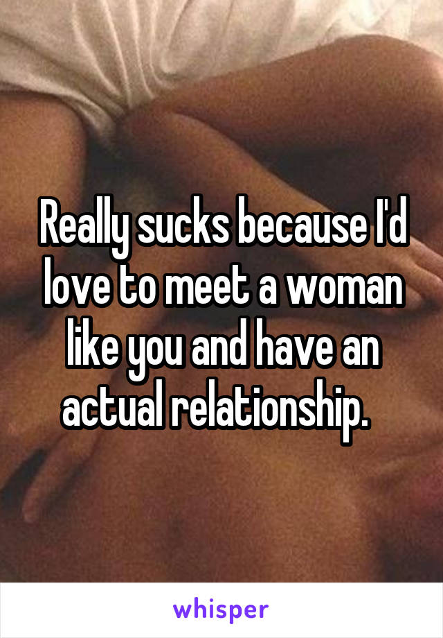Really sucks because I'd love to meet a woman like you and have an actual relationship.  