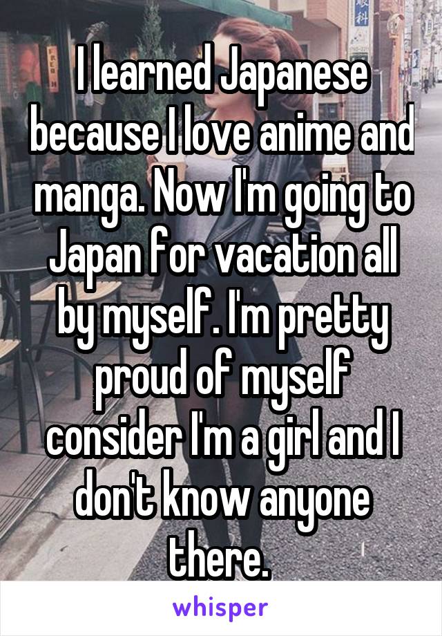 I learned Japanese because I love anime and manga. Now I'm going to Japan for vacation all by myself. I'm pretty proud of myself consider I'm a girl and I don't know anyone there. 