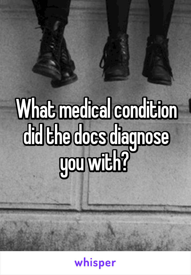 What medical condition did the docs diagnose you with? 