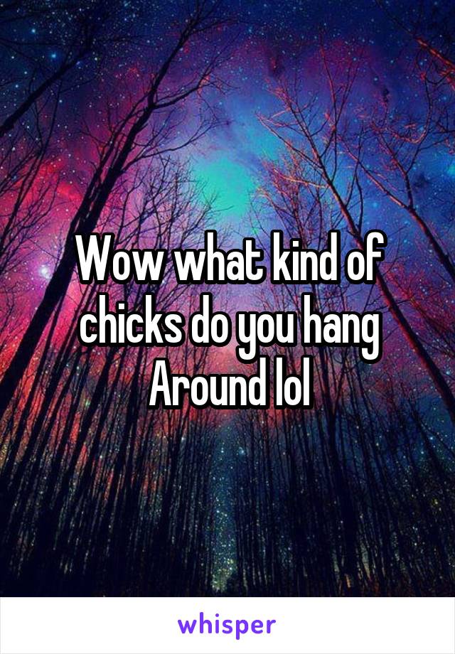 Wow what kind of chicks do you hang Around lol