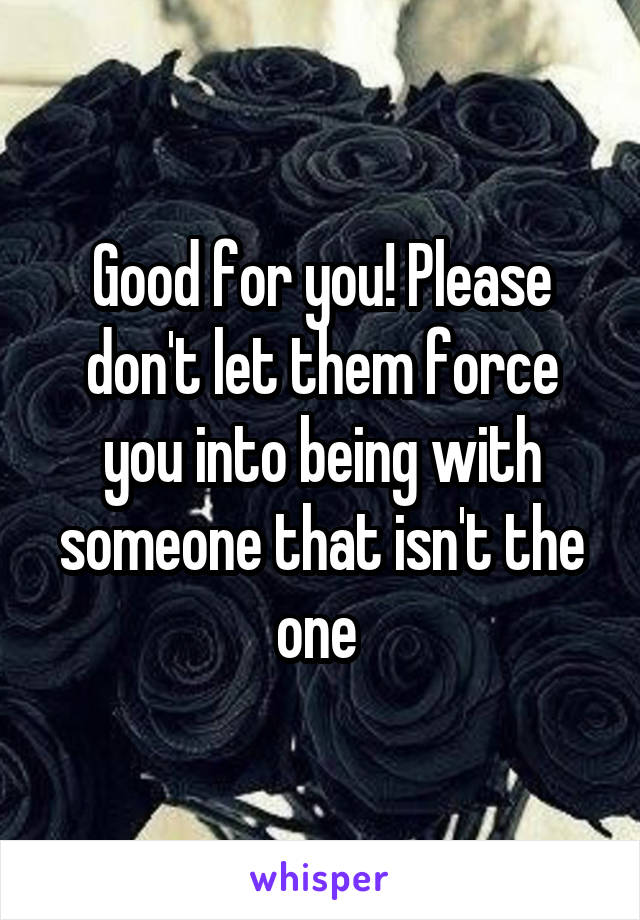 Good for you! Please don't let them force you into being with someone that isn't the one 