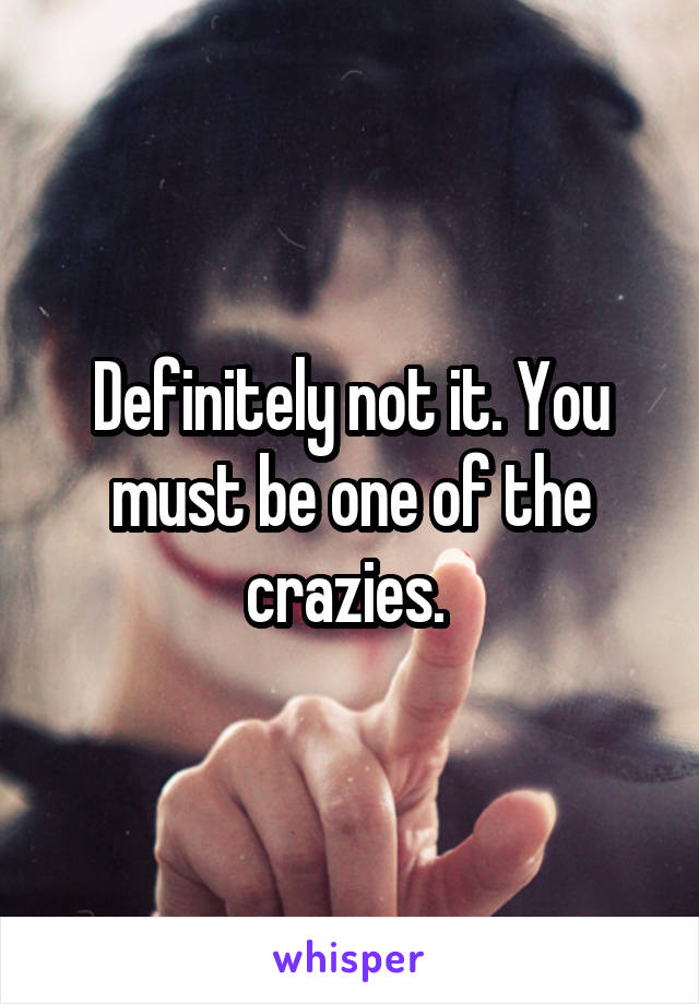 Definitely not it. You must be one of the crazies. 