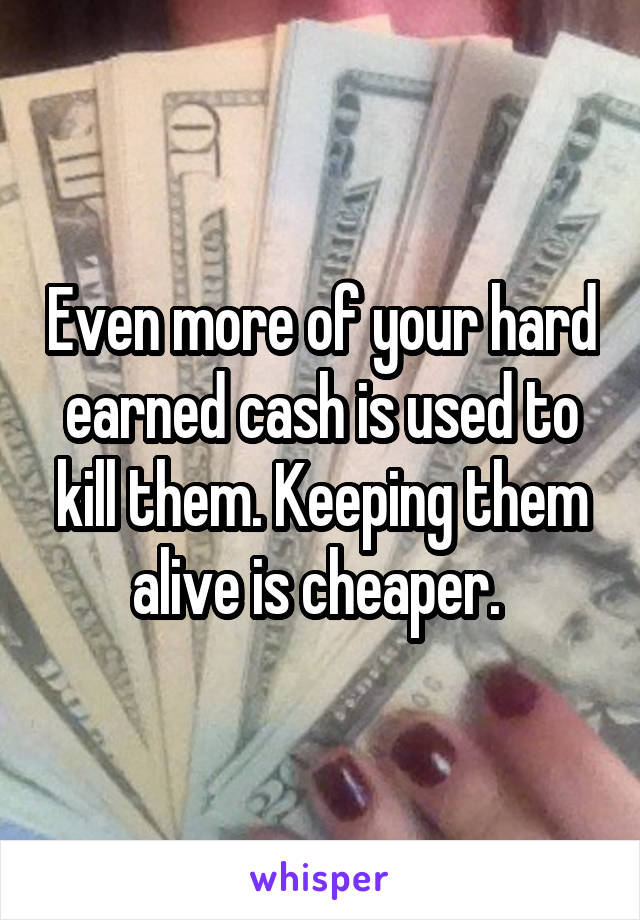 Even more of your hard earned cash is used to kill them. Keeping them alive is cheaper. 