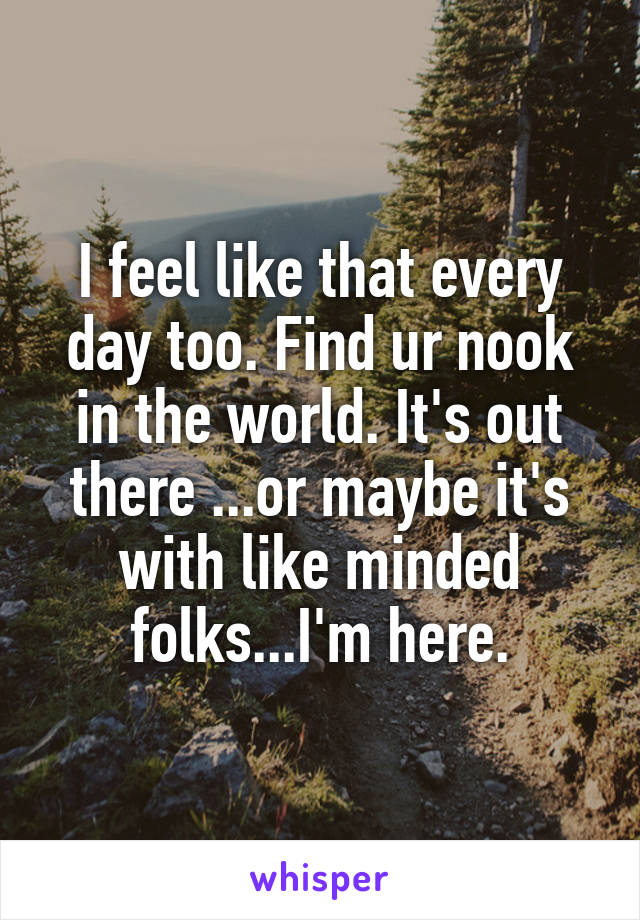 I feel like that every day too. Find ur nook in the world. It's out there ...or maybe it's with like minded folks...I'm here.