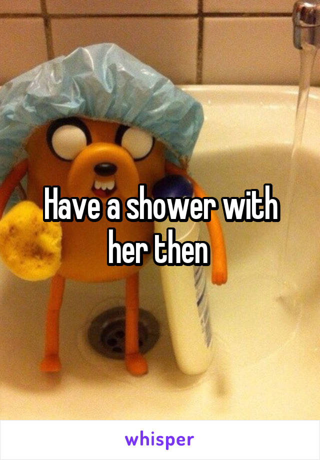 Have a shower with her then 