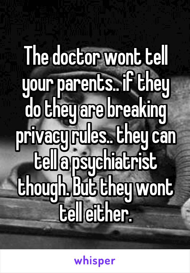 The doctor wont tell your parents.. if they do they are breaking privacy rules.. they can tell a psychiatrist though. But they wont tell either.