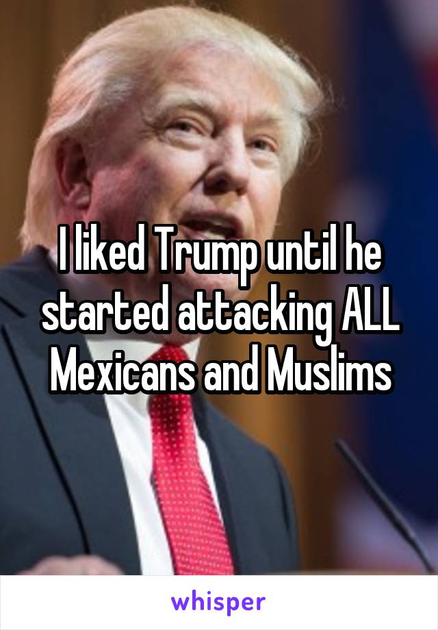 I liked Trump until he started attacking ALL Mexicans and Muslims