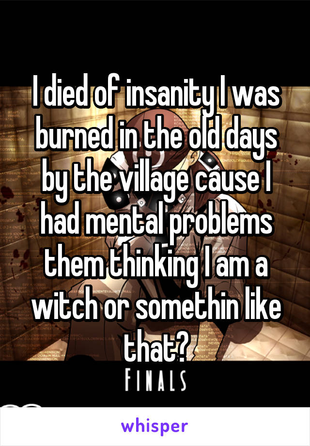 I died of insanity I was burned in the old days by the village cause I had mental problems them thinking I am a witch or somethin like that?