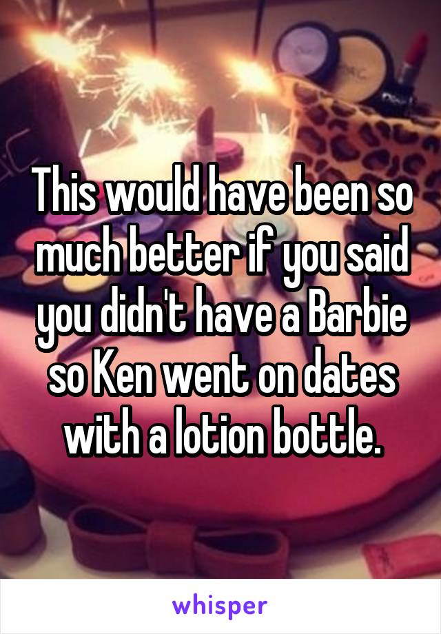 This would have been so much better if you said you didn't have a Barbie so Ken went on dates with a lotion bottle.