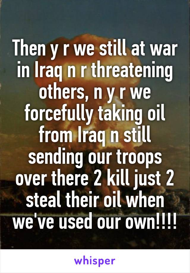 Then y r we still at war in Iraq n r threatening others, n y r we forcefully taking oil from Iraq n still sending our troops over there 2 kill just 2 steal their oil when we've used our own!!!!