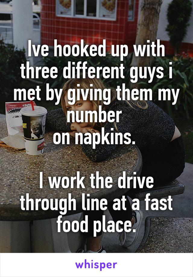 Ive hooked up with three different guys i met by giving them my number 
on napkins. 

I work the drive through line at a fast food place.