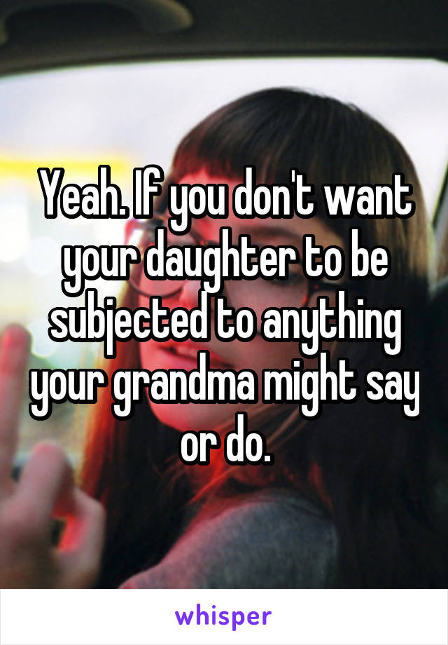 Yeah. If you don't want your daughter to be subjected to anything your grandma might say or do.
