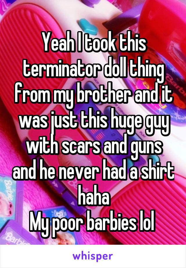 Yeah I took this terminator doll thing from my brother and it was just this huge guy with scars and guns and he never had a shirt haha
My poor barbies lol 