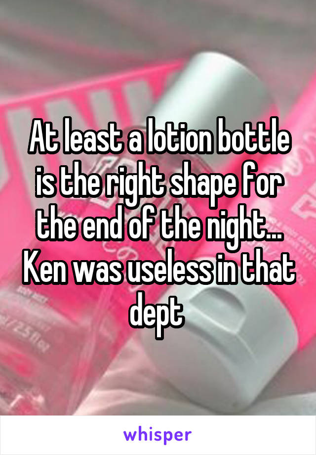 At least a lotion bottle is the right shape for the end of the night... Ken was useless in that dept 
