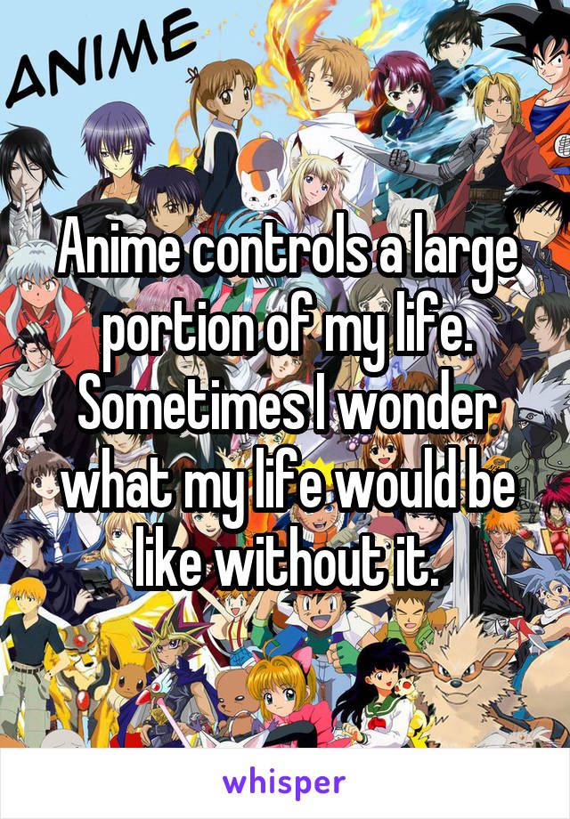 Anime controls a large portion of my life. Sometimes I wonder what my life would be like without it.