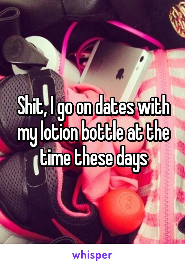 Shit, I go on dates with my lotion bottle at the time these days