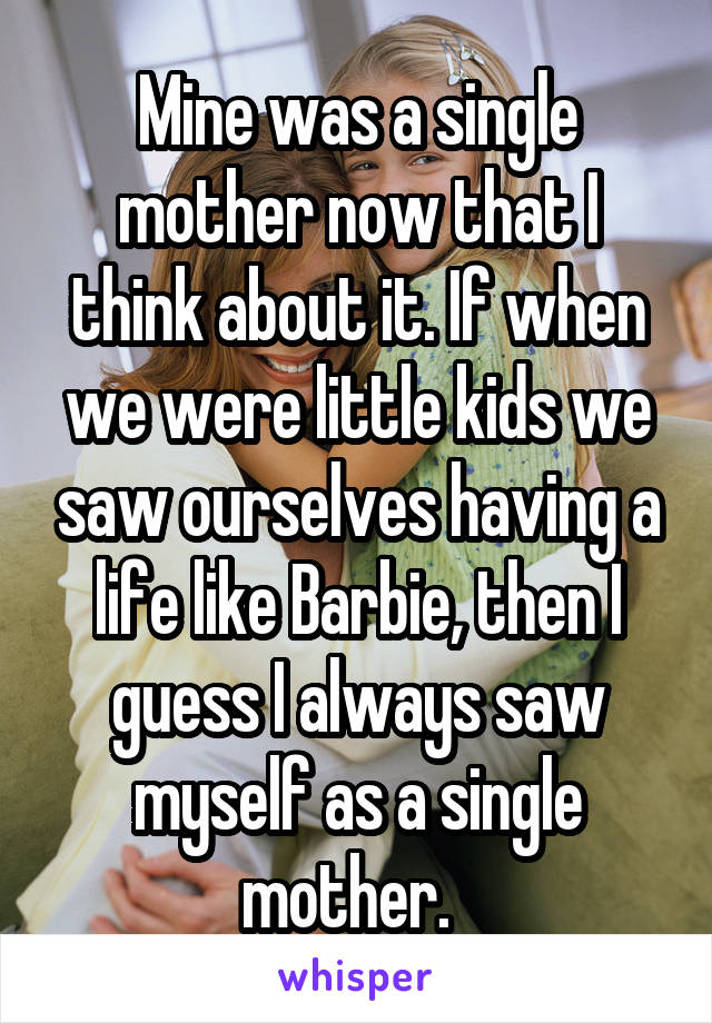Mine was a single mother now that I think about it. If when we were little kids we saw ourselves having a life like Barbie, then I guess I always saw myself as a single mother.  