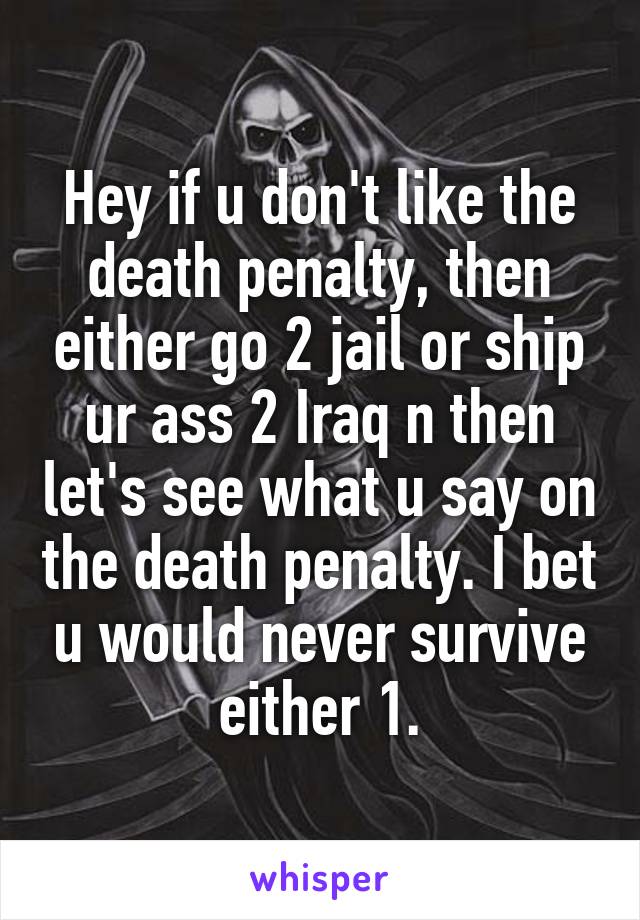 Hey if u don't like the death penalty, then either go 2 jail or ship ur ass 2 Iraq n then let's see what u say on the death penalty. I bet u would never survive either 1.