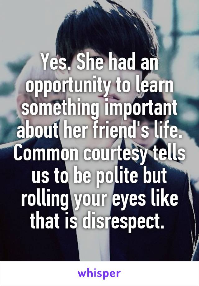 Yes. She had an opportunity to learn something important about her friend's life. Common courtesy tells us to be polite but rolling your eyes like that is disrespect. 